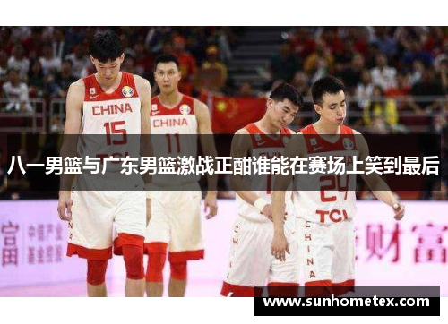 八一男篮与广东男篮激战正酣谁能在赛场上笑到最后