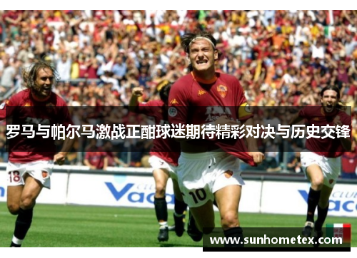 罗马与帕尔马激战正酣球迷期待精彩对决与历史交锋